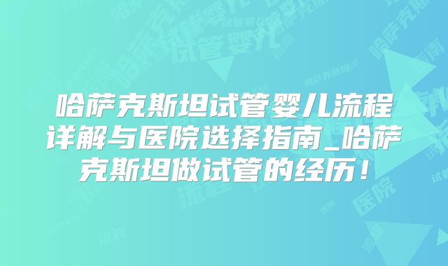 哈萨克斯坦试管婴儿流程详解与医院选择指南_哈萨克斯坦做试管的经历！