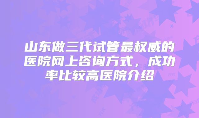 山东做三代试管最权威的医院网上咨询方式，成功率比较高医院介绍