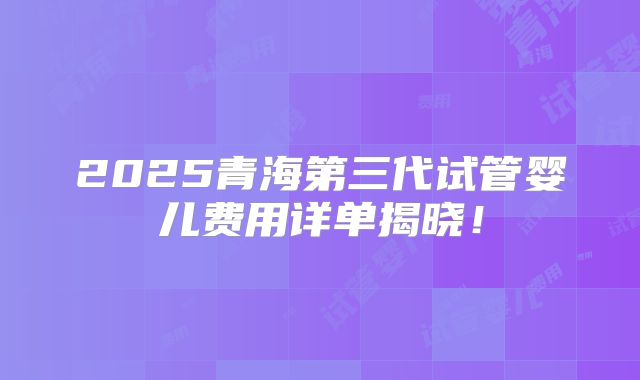 2025青海第三代试管婴儿费用详单揭晓！