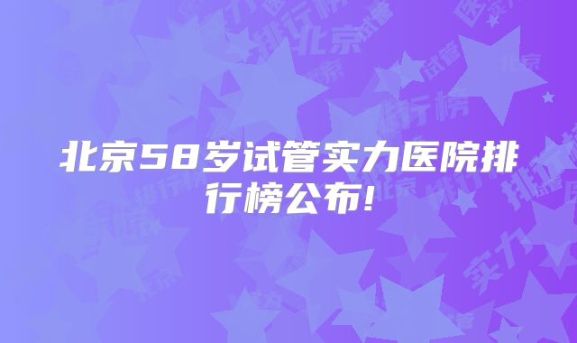 北京58岁试管实力医院排行榜公布!