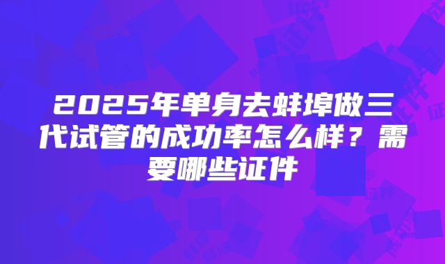 2025年单身去蚌埠做三代试管的成功率怎么样？需要哪些证件
