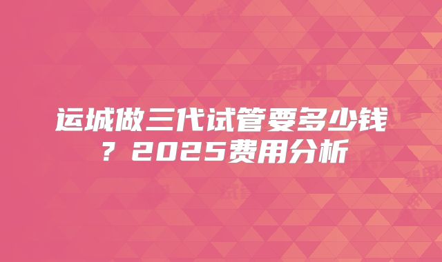 运城做三代试管要多少钱？2025费用分析