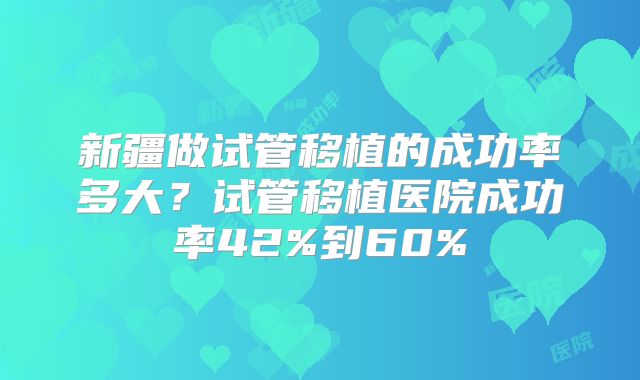 新疆做试管移植的成功率多大？试管移植医院成功率42%到60%