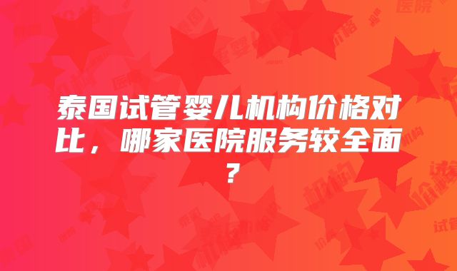泰国试管婴儿机构价格对比,哪家医院服务较全面?