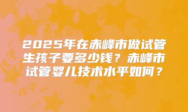 2025年在赤峰市做试管生孩子要多少钱？赤峰市试管婴儿技术水平如何？