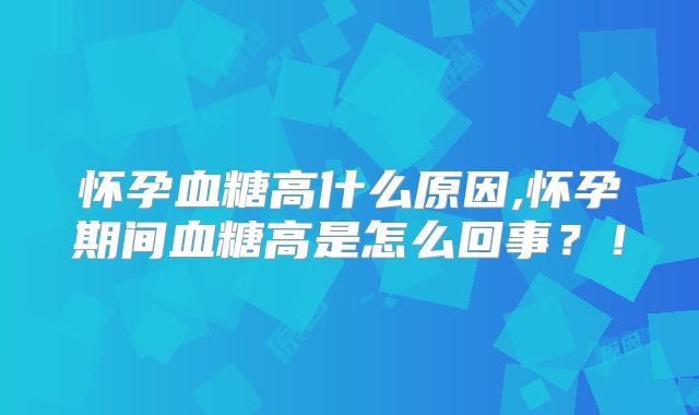 怀孕血糖高什么原因,怀孕期间血糖高是怎么回事？！