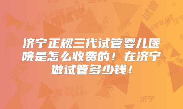 济宁正规三代试管婴儿医院是怎么收费的！在济宁做试管多少钱！