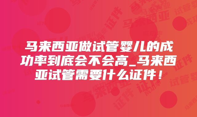 马来西亚做试管婴儿的成功率到底会不会高_马来西亚试管需要什么证件！