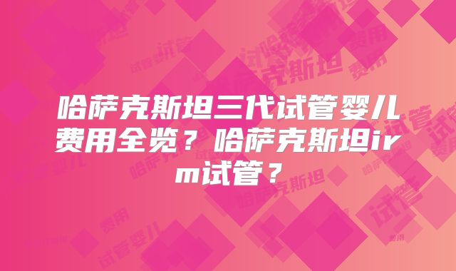 哈萨克斯坦三代试管婴儿费用全览？哈萨克斯坦irm试管？