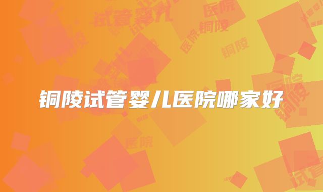 铜陵试管婴儿医院哪家好