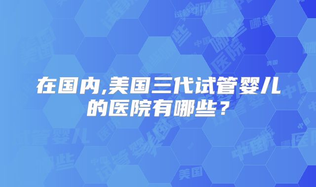 在国内,美国三代试管婴儿的医院有哪些？