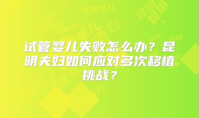 试管婴儿失败怎么办？昆明夫妇如何应对多次移植挑战？