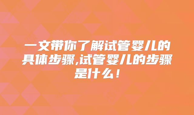一文带你了解试管婴儿的具体步骤,试管婴儿的步骤是什么！
