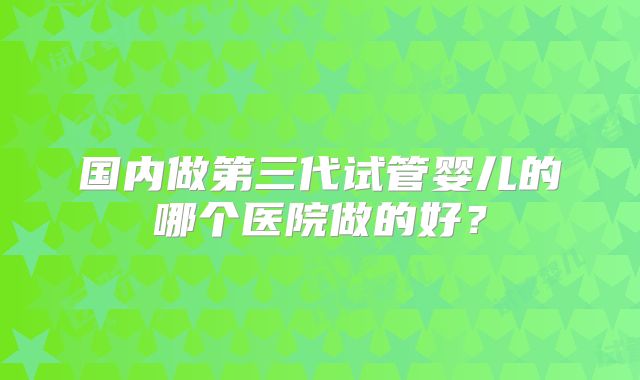 国内做第三代试管婴儿的哪个医院做的好?