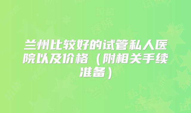 兰州比较好的试管私人医院以及价格（附相关手续准备）
