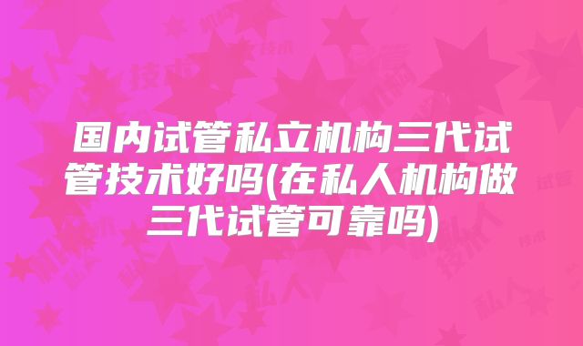 国内试管私立机构三代试管技术好吗(在私人机构做三代试管可靠吗)