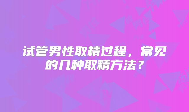 试管男性取精过程,常见的几种取精方法?