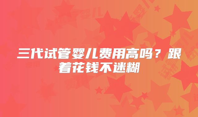 三代试管婴儿费用高吗?跟着花钱不迷糊