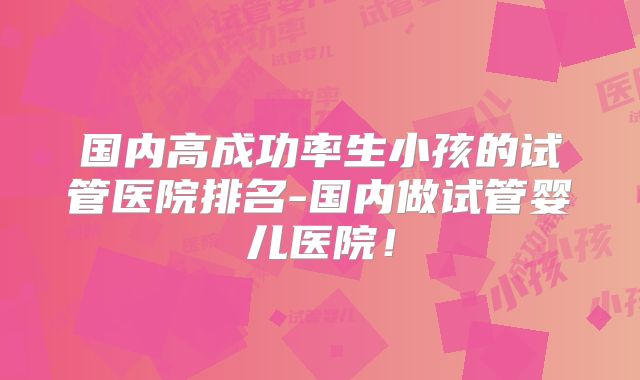 国内高成功率生小孩的试管医院排名-国内做试管婴儿医院！