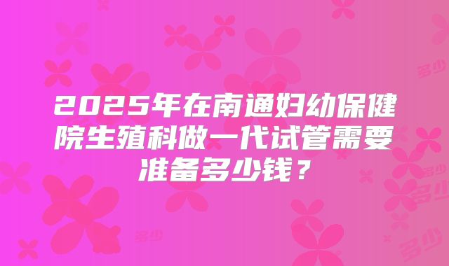 2025年在南通妇幼保健院生殖科做一代试管需要准备多少钱？