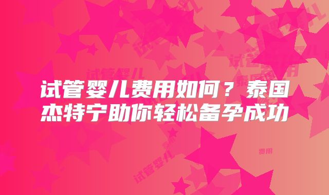 试管婴儿费用如何？泰国杰特宁助你轻松备孕成功