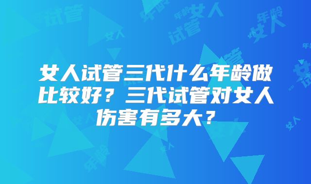 女人试管三代什么年龄做比较好?三代试管对女人伤害有多大?