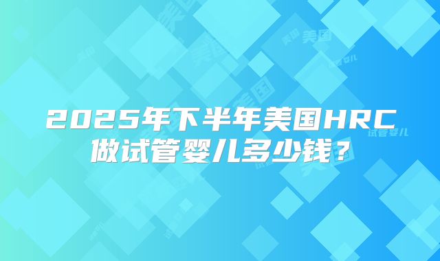 2025年下半年美国HRC做试管婴儿多少钱?
