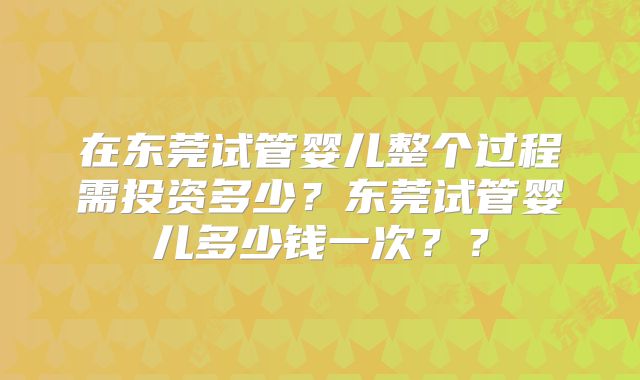在东莞试管婴儿整个过程需投资多少？东莞试管婴儿多少钱一次？？