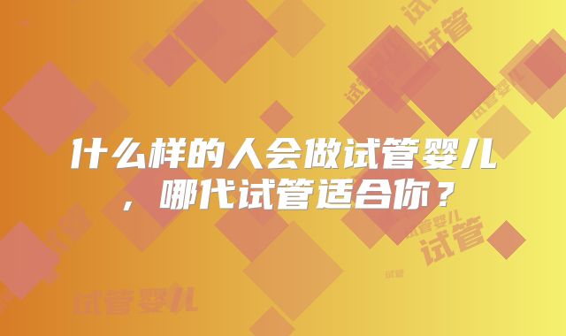 什么样的人会做试管婴儿，哪代试管适合你？