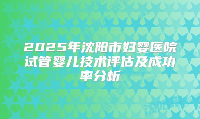 2025年沈阳市妇婴医院试管婴儿技术评估及成功率分析