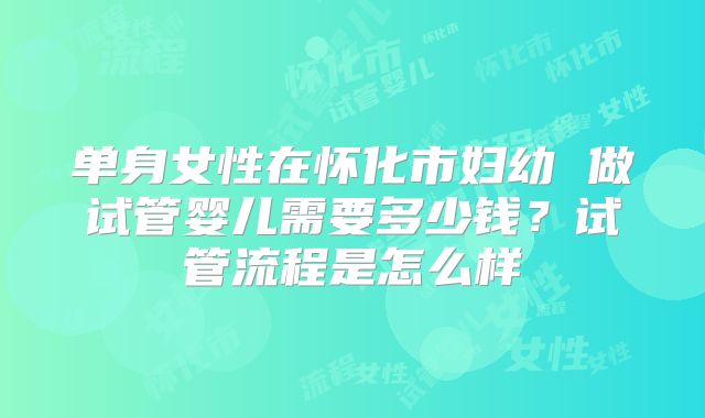单身女性在怀化市妇幼 做试管婴儿需要多少钱？试管流程是怎么样
