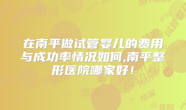 在南平做试管婴儿的费用与成功率情况如何,南平整形医院哪家好!