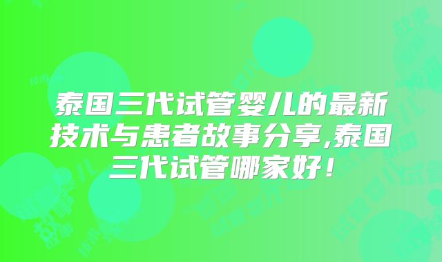 泰国三代试管婴儿的最新技术与患者故事分享,泰国三代试管哪家好!