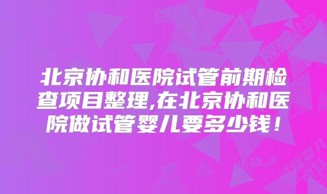 北京协和医院试管前期检查项目整理,在北京协和医院做试管婴儿要多少钱!