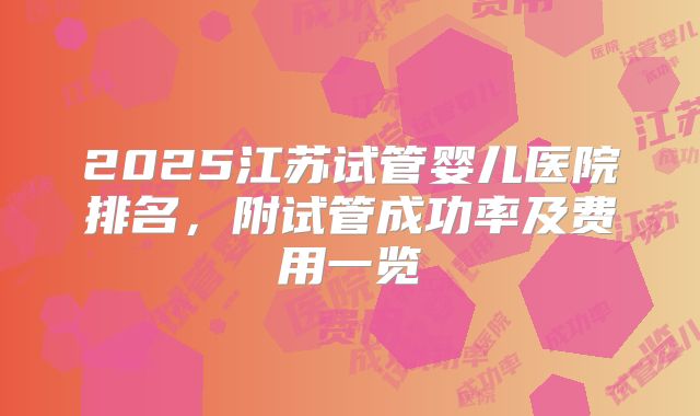 2025江苏试管婴儿医院排名,附试管成功率及费用一览