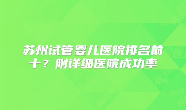 苏州试管婴儿医院排名前十？附详细医院成功率
