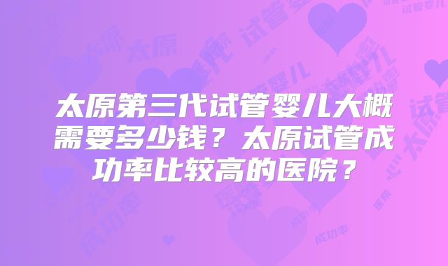 太原第三代试管婴儿大概需要多少钱？太原试管成功率比较高的医院？
