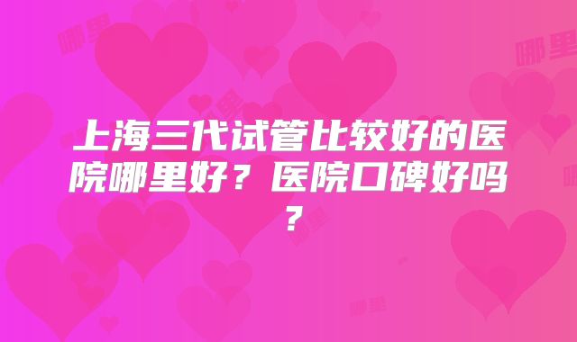 上海三代试管比较好的医院哪里好？医院口碑好吗？