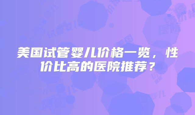 美国试管婴儿价格一览，性价比高的医院推荐？