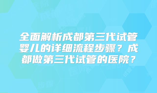 全面解析成都第三代试管婴儿的详细流程步骤？成都做第三代试管的医院？