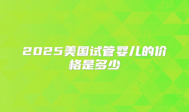 2025美国试管婴儿的价格是多少
