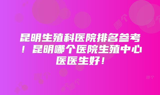 昆明生殖科医院排名参考！昆明哪个医院生殖中心医医生好！