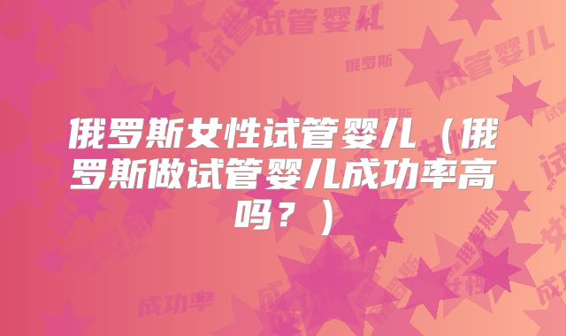 俄罗斯女性试管婴儿(俄罗斯做试管婴儿成功率高吗?)
