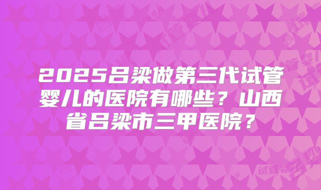 2025吕梁做第三代试管婴儿的医院有哪些？山西省吕梁市三甲医院？