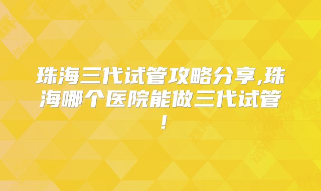 珠海三代试管攻略分享,珠海哪个医院能做三代试管！