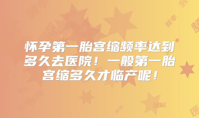 怀孕第一胎宫缩频率达到多久去医院！一般第一胎宫缩多久才临产呢！