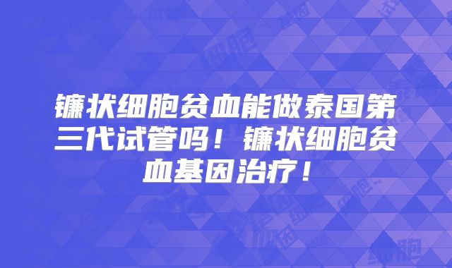 镰状细胞贫血能做泰国第三代试管吗！镰状细胞贫血基因治疗！