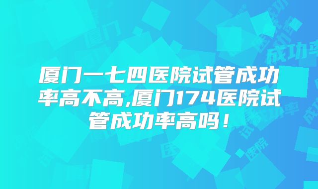 厦门一七四医院试管成功率高不高,厦门174医院试管成功率高吗！