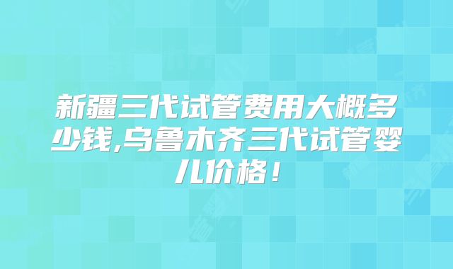 新疆三代试管费用大概多少钱,乌鲁木齐三代试管婴儿价格!