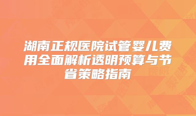 湖南正规医院试管婴儿费用全面解析透明预算与节省策略指南
